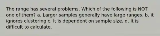 The range has several problems. Which of the following is NOT one of them? a. Larger samples generally have large ranges. b. it ignores clustering c. It is dependent on sample size. d. It is difficult to calculate.