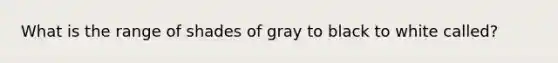 What is the range of shades of gray to black to white called?