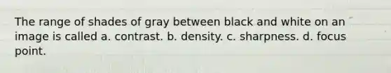 The range of shades of gray between black and white on an image is called a. contrast. b. density. c. sharpness. d. focus point.