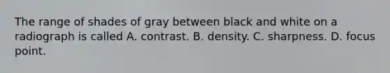 The range of shades of gray between black and white on a radiograph is called A. contrast. B. density. C. sharpness. D. focus point.