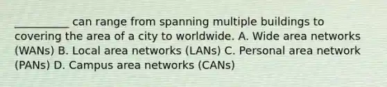 __________ can range from spanning multiple buildings to covering the area of a city to worldwide. A. Wide area networks (WANs) B. Local area networks (LANs) C. Personal area network (PANs) D. Campus area networks (CANs)