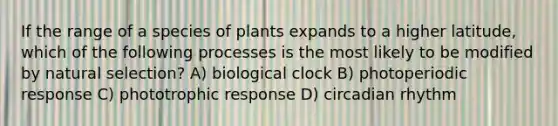 If the range of a species of plants expands to a higher latitude, which of the following processes is the most likely to be modified by natural selection? A) biological clock B) photoperiodic response C) phototrophic response D) circadian rhythm