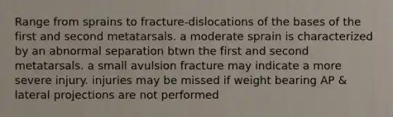 Range from sprains to fracture-dislocations of the bases of the first and second metatarsals. a moderate sprain is characterized by an abnormal separation btwn the first and second metatarsals. a small avulsion fracture may indicate a more severe injury. injuries may be missed if weight bearing AP & lateral projections are not performed