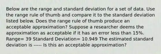 Below are the range and standard deviation for a set of data. Use the range rule of thumb and compare it to the standard deviation listed below. Does the range rule of thumb produce an acceptable approximation? Suppose a researcher deems the approximation as acceptable if it has an error less than 15%. Range= 39 Standard Deviation= 10.949 The estimated standard deviation is ----- Is this an acceptable approximation?