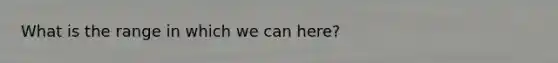 What is the range in which we can here?