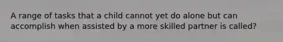 A range of tasks that a child cannot yet do alone but can accomplish when assisted by a more skilled partner is called?