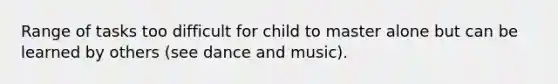 Range of tasks too difficult for child to master alone but can be learned by others (see dance and music).