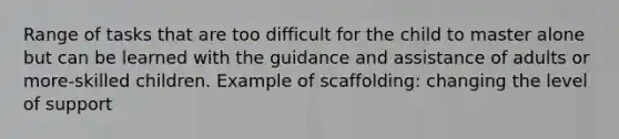 Range of tasks that are too difficult for the child to master alone but can be learned with the guidance and assistance of adults or more-skilled children. Example of scaffolding: changing the level of support