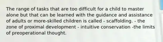 The range of tasks that are too difficult for a child to master alone but that can be learned with the guidance and assistance of adults or more-skilled children is called - scaffolding. - the zone of proximal development - intuitive conservation -the limits of preoperational thought.