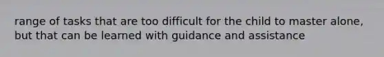 range of tasks that are too difficult for the child to master alone, but that can be learned with guidance and assistance