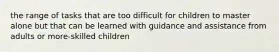 the range of tasks that are too difficult for children to master alone but that can be learned with guidance and assistance from adults or more-skilled children