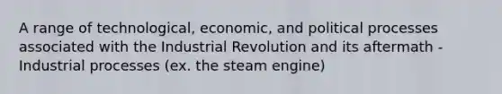 A range of technological, economic, and political processes associated with the Industrial Revolution and its aftermath -Industrial processes (ex. the steam engine)