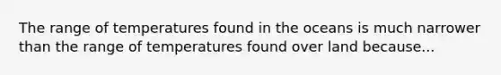 The range of temperatures found in the oceans is much narrower than the range of temperatures found over land because...