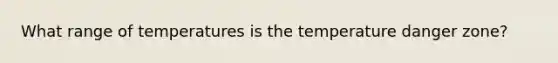 What range of temperatures is the temperature danger zone?