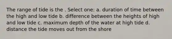 The range of tide is the . Select one: a. duration of time between the high and low tide b. difference between the heights of high and low tide c. maximum depth of the water at high tide d. distance the tide moves out from the shore