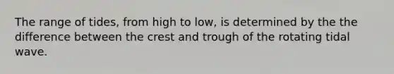 The range of tides, from high to low, is determined by the the difference between the crest and trough of the rotating tidal wave.