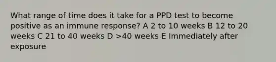 What range of time does it take for a PPD test to become positive as an immune response? A 2 to 10 weeks B 12 to 20 weeks C 21 to 40 weeks D >40 weeks E Immediately after exposure