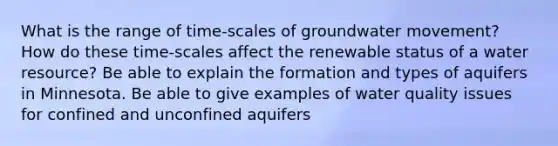 What is the range of time-scales of groundwater movement? How do these time-scales affect the renewable status of a water resource? Be able to explain the formation and types of aquifers in Minnesota. Be able to give examples of water quality issues for confined and unconfined aquifers