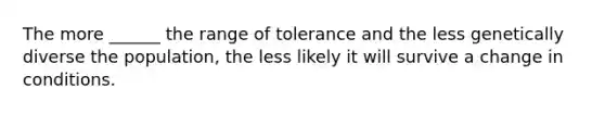 The more ______ the range of tolerance and the less genetically diverse the population, the less likely it will survive a change in conditions.