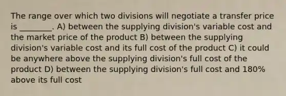 The range over which two divisions will negotiate a transfer price is ________. A) between the supplying division's variable cost and the market price of the product B) between the supplying division's variable cost and its full cost of the product C) it could be anywhere above the supplying division's full cost of the product D) between the supplying division's full cost and 180% above its full cost