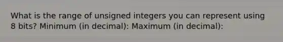 What is the range of unsigned integers you can represent using 8 bits? Minimum (in decimal): Maximum (in decimal):