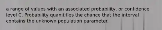 a range of values with an associated probability, or confidence level C. Probability quanitifies the chance that the interval contains the unknown population parameter.