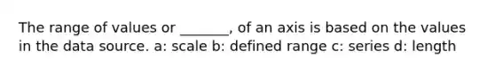 The range of values or _______, of an axis is based on the values in the data source. a: scale b: defined range c: series d: length