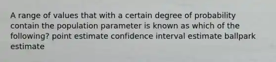 A range of values that with a certain degree of probability contain the population parameter is known as which of the following? point estimate confidence interval estimate ballpark estimate