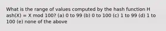 What is the range of values computed by the hash function H ash(X) = X mod 100? (a) 0 to 99 (b) 0 to 100 (c) 1 to 99 (d) 1 to 100 (e) none of the above