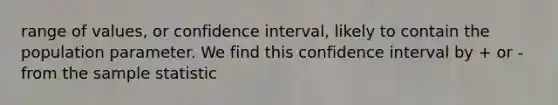 range of values, or confidence interval, likely to contain the population parameter. We find this confidence interval by + or - from the sample statistic