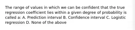 The range of values in which we can be confident that the true regression coefficient lies within a given degree of probability is called a: A. Prediction interval B. Confidence interval C. Logistic regression D. None of the above