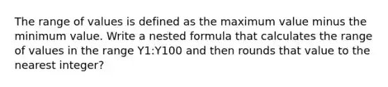 The range of values is defined as the maximum value minus the minimum value. Write a nested formula that calculates the range of values in the range Y1:Y100 and then rounds that value to the nearest integer?