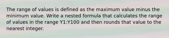 The range of values is defined as the maximum value minus the minimum value. Write a nested formula that calculates the range of values in the range Y1:Y100 and then rounds that value to the nearest integer.