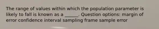 The range of values within which the population parameter is likely to fall is known as a ______. Question options: margin of error confidence interval sampling frame sample error