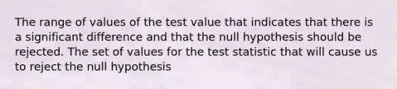 The range of values of the test value that indicates that there is a significant difference and that the null hypothesis should be rejected. The set of values for the test statistic that will cause us to reject the null hypothesis