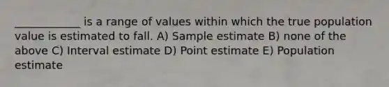 ____________ is a range of values within which the true population value is estimated to fall. A) Sample estimate B) none of the above C) Interval estimate D) Point estimate E) Population estimate