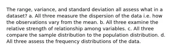 The range, variance, and standard deviation all assess what in a dataset? a. All three measure the dispersion of the data i.e. how the observations vary from the mean. b. All three examine the relative strength of relationship among variables. c. All three compare the sample distribution to the population distribution. d. All three assess the frequency distributions of the data.