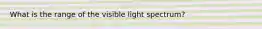 What is the range of the visible light spectrum?