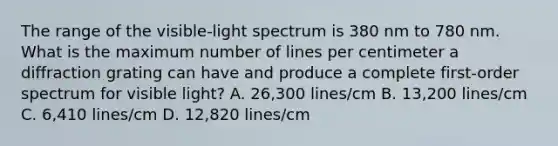 The range of the visible-light spectrum is 380 nm to 780 nm. What is the maximum number of lines per centimeter a diffraction grating can have and produce a complete first-order spectrum for visible light? A. 26,300 lines/cm B. 13,200 lines/cm C. 6,410 lines/cm D. 12,820 lines/cm