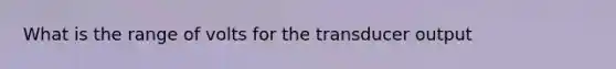 What is the range of volts for the transducer output