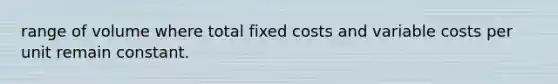 range of volume where total fixed costs and variable costs per unit remain constant.