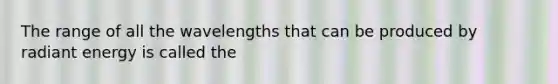 The range of all the wavelengths that can be produced by radiant energy is called the