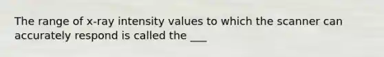 The range of x-ray intensity values to which the scanner can accurately respond is called the ___