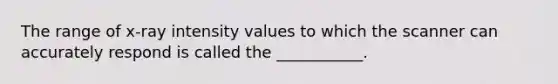 The range of x-ray intensity values to which the scanner can accurately respond is called the ___________.