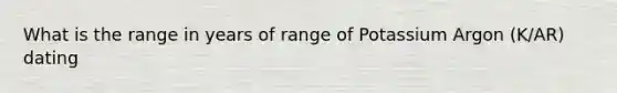 What is the range in years of range of Potassium Argon (K/AR) dating