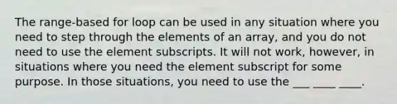 The range-based for loop can be used in any situation where you need to step through the elements of an array, and you do not need to use the element subscripts. It will not work, however, in situations where you need the element subscript for some purpose. In those situations, you need to use the ___ ____ ____.