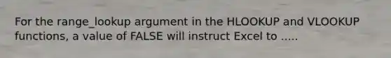 For the range_lookup argument in the HLOOKUP and VLOOKUP functions, a value of FALSE will instruct Excel to .....