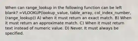 When can range_lookup in the following function can be left blank? =VLOOKUP(lookup_value, table_array, col_index_number, (range_lookup)) A) when it must return an exact match. B) When it must return an approximate match. C) When it must return text instead of numeric value. D) Never. It must always be specified.