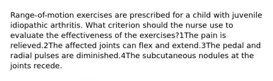 Range-of-motion exercises are prescribed for a child with juvenile idiopathic arthritis. What criterion should the nurse use to evaluate the effectiveness of the exercises?1The pain is relieved.2The affected joints can flex and extend.3The pedal and radial pulses are diminished.4The subcutaneous nodules at the joints recede.