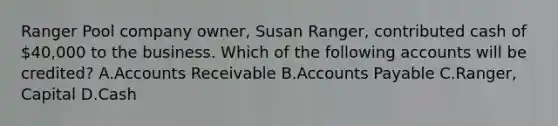 Ranger Pool company owner, Susan Ranger, contributed cash of 40,000 to the business. Which of the following accounts will be credited? A.Accounts Receivable B.Accounts Payable C.Ranger, Capital D.Cash